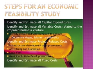  Identify and Estimate all Capital Expenditures
 Identify and Estimate all Variable Costs related to the
Proposed Business Venture
 Identify People and Skills required to operate
 Determine Wages, Salaries, and Benefits
 Identify and Estimate Project Related Costs
 Infrastructure development or improvements
 Advertising and Promotion
 Legal Fees
 Municipal & State Development taxes
 Identify and Estimate all Fixed Costs
 