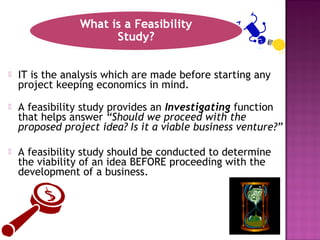  IT is the analysis which are made before starting any
project keeping economics in mind.
 A feasibility study provides an Investigating function
that helps answer “Should we proceed with the
proposed project idea? Is it a viable business venture?”
 A feasibility study should be conducted to determine
the viability of an idea BEFORE proceeding with the
development of a business.
 