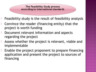  Feasibility study is the result of feasibility analysis
 Convince the reader (financing entity) that the
project is worth funding
 Document relevant information and aspects
regarding the project
 Assess whether the project is relevant, viable and
implementable
 Enable the project proponent to prepare financing
application and present the project to sources of
financing
 