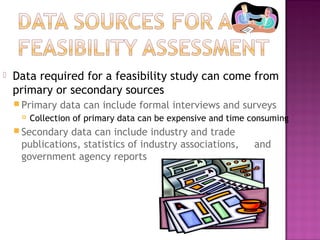  Data required for a feasibility study can come from
primary or secondary sources
 Primary data can include formal interviews and surveys
 Collection of primary data can be expensive and time consuming
 Secondary data can include industry and trade
publications, statistics of industry associations, and
government agency reports
 