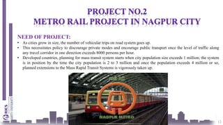 12
NEED OF PROJECT:
• As cities grow in size, the number of vehicular trips on road system goes up.
• This necessitates policy to discourage private modes and encourage public transport once the level of traffic along
any travel corridor in one direction exceeds 8000 persons per hour.
• Developed countries, planning for mass transit system starts when city population size exceeds 1 million; the system
is in position by the time the city population is 2 to 3 million and once the population exceeds 4 million or so,
planned extensions to the Mass Rapid Transit Systems is vigorously taken up.
 