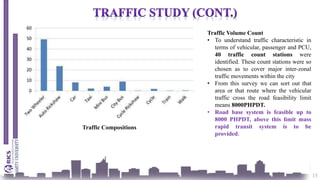 15
Traffic Compositions
Traffic Volume Count
• To understand traffic characteristic in
terms of vehicular, passenger and PCU,
40 traffic count stations were
identified. These count stations were so
chosen as to cover major inter-zonal
traffic movements within the city
• From this survey we can sort out that
area or that route where the vehicular
traffic cross the road feasibility limit
means 8000PHPDT.
• Road base system is feasible up to
8000 PHPDT, above this limit mass
rapid transit system is to be
provided.
 