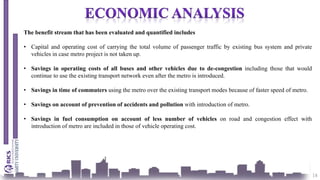 18
The benefit stream that has been evaluated and quantified includes
• Capital and operating cost of carrying the total volume of passenger traffic by existing bus system and private
vehicles in case metro project is not taken up.
• Savings in operating costs of all buses and other vehicles due to de-congestion including those that would
continue to use the existing transport network even after the metro is introduced.
• Savings in time of commuters using the metro over the existing transport modes because of faster speed of metro.
• Savings on account of prevention of accidents and pollution with introduction of metro.
• Savings in fuel consumption on account of less number of vehicles on road and congestion effect with
introduction of metro are included in those of vehicle operating cost.
 