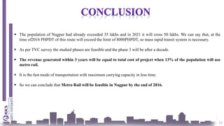 19
 The population of Nagpur had already exceeded 35 lakhs and in 2021 it will cross 50 lakhs. We can say that, at the
time of2016 PHPDT of this route will exceed the limit of 8000PHPDT, so mass rapid transit system is necessary.
 As per TVC survey the studied phases are feasible and the phase 3 will be after a decade.
 The revenue generated within 3 years will be equal to total cost of project when 13% of the population will use
metro rail.
 It is the fast mode of transportation with maximum carrying capacity in less time.
 So we can conclude that Metro Rail will be feasible in Nagpur by the end of 2016.
 