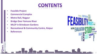 • Feasible Project
• Commercial Complex
• Metro Rail, Nagpur
• Bridge Over Yamuna River
• MLCP in Brindavan Gardens
• Recreational & Community Centre, Raipur
• References
2
 