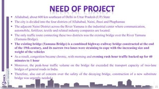  Allahabad, about 600 km southeast of Delhi in Uttar Pradesh (UP) State
 The city is divided into the four districts of Allahabad, Naini, Jhusi and Phaphamau
 The adjacent Naini District across the River Yamuna is the industrial center where communication,
automobile, fertilizer, textile and related industry companies are located.
 The only traffic route connecting these two districts was the existing bridge over the River Yamuna
(Yamuna Bridge).
 The existing bridge (Yamuna Bridge) is a combined highway-railway bridge constructed at the end
of the 19th century, and its narrow two lanes were straining to cope with the increasing size and
weight of the vehicles
 As a result, congestion became chronic, with morning and evening rush hour traffic backed up for 40
minutes to 1 hour
 Moreover, the peak-hour traffic volume on the bridge far exceeded the transport capacity of two-lane
bridges of general roads in India.
 Therefore, also out of concern over the safety of the decaying bridge, construction of a new substitute
bridge was urgently needed.
21
 