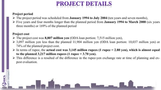 Project period
 The project period was scheduled from January 1994 to July 2004 (ten years and seven months),
 Five years and four months longer than the planned period from January 1994 to March 2000 (six years
three months) or 169% of the planned period
Project cost
 The project cost was 8,807 million yen (ODA loan portion: 7,515 million yen),
 3,097 million yen less than the planned 11,904 million yen (ODA loan portion: 10,037 million yen) or
74% of the planned project cost.
 In terms of rupee, the actual cost was 3,145 million rupees (1 rupee = 2.80 yen), which is almost equal
to the planned 3,217 million rupees (1 rupee = 3.70 yen).
 This difference is a resulted of the difference in the rupee-yen exchange rate at time of planning and ex-
post evaluation.
 