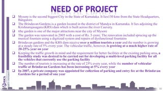 30
 Mysore is the second biggest City in the State of Karnataka. It lies130 kms from the State Headquarters,
Bangalore.
 The Brindavan Gardens is a garden located in the district of Mandya in Karnataka. It lies adjoining the
Krishnarajasagara (KRS) dam which is built across the river Cauvery.
 tthe garden is one of the major attractions near the city of Mysore
 The garden was renovated in 2005 with a cost of Rs. 5 crore. The renovation included sprucing up the
musical fountain using a digitized system and repairs of dysfunctional fountains
 Brindavan gardens and the KRS dam receive over a million tourists a year and the number is growing
at a steady rate of 5% every year. The vehicular traffic, however, is growing at a much higher rate of
20-25% year on year
 Keeping the traffic growth in mind and the requirement for better facilities at the existing parking area, a
feasibility study was desired to be carried out for developing a multi-level parking facility for all
the vehicles that currently use the parking facility
 The number of tourists is increasing at the rate of 25% every year, while the number of vehicular
traffic at Brindavan Gardens has been increasing at 5% every year
 In 2007, a private company was appointed for collection of parking and entry fee at the Brindavan
Gardens for a period of one year
 