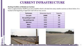 35
Parking Facilities at Brindavan Gardens
There is approximately 50,000 sq.m area available which is divided into many smaller sections as shown below. It is
located in the beginning of approach road with an easy access.
Particulars Dimension (sq m) Capacity
Car park 23000 700
Bus parking on road 4000 80
Bus parking area 8000 150
Mini bus 2000 100
Bikes 2000 500
Autos 4000 250
 