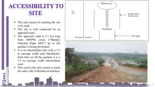 37
 The only means of reaching the site
is by road.
 The site is well connected by an
approach road.
 The approach road is 3.1 km long
from MNPM circle (“Mandya
National Paper Mill”) up to the
gardens is being developed.
 It is an intermediate lane with a 5.5
m carriage width until Haralikatte,
from then on till the gardens it is a
7.5 m carriage width intermediate
road.
 This road is the only means to reach
the other side of Brindavan Gardens
 