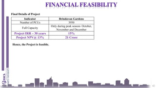 42
Indicator Brindavan Gardens
Number of PCUs 3950
Full Capacity
Only during peak season- October,
November and December
Project IRR – 30 years 15%
Project NPV@ 13% 21 Crore
Final Details of Project
Hence, the Project is feasible.
 