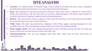  Location: It is situated centre of Shankar Nagar a big residential township and near to many residential
township and commercial area hence it govern ample locational advantages.
 Road: The proposed site has been connected to Shankar Nagar main road is sufficient to ensure heavy
traffic and connectivity with the other part of city hence proposed project will attract large number of
travelers and users for lodging, restaurant and recreational purposes.
 Railway: The main railway station is about 6-7 kms from the site hence it will only help to boost traffic
for convention guest who opt to reach this place.
 Utility Lines: All utility lines (Electricity, telephone, Cable, Water supply, sewerage drainage etc.) are
available at the site. The road drainage system of the area is also in the planned manner.
 Water Supply norms: The water requirement proposes to have 100 liters per bed per day. For hotel use
which will be meet out from the own sources like tube well.
 Telecommunication: The site area equipped with Fiber optic cables and will have full access of
communications.
 