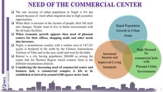 5
Rapid Population
Growth in Urban
Areas
High Demand
for
commercial hubs
with
Pleasant Urban
Environment
Increased
Income and
Improved Living
Standards
 The rate increase of urban population in Nepal is 6% per
annum because of rural urban migration due to high economic
opportunities.
 When there is increase in the income of people, their life style
also changes. People want to live in better environment with
the all types facilities.
 When economic growth appears then need of pleasant
centers for their offices, shopping malls and other needs
also increases.
 Nepal, a mountainous country with a surface area of 147,181
sq.km is bordered in the north by the Chinese Autonomous
Territory of Tibet and in the east, south and west by the India
 Butwal is a city having population 300,000 as arising the
centre hub for Western Region which connect Terai to the
different mountainous districts.
 Considering the increasing need of commercial center and
business hub, a commercial complex is felt to be
established at butwal in around 6100 square meter land.
 