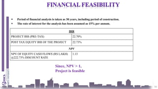 50
 Period of financial analysis is taken as 30 years, including period of construction.
 The rate of interest for the analysis has been assumed as 15% per annum.
IRR
PROJECT IRR (PRE-TAX) 22.70%
POST TAX EQUITY IRR OF THE PROJECT 22.73%
NPV
NPV OF EQUITY CASH FLOWS (RS LAKH)
@222.73% DISCOUNT RATE
1.13
Since, NPV > 1,
Project is feasible
 