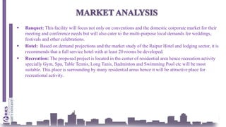  Banquet: This facility will focus not only on conventions and the domestic corporate market for their
meeting and conference needs but will also cater to the multi-purpose local demands for weddings,
festivals and other celebrations.
 Hotel: Based on demand projections and the market study of the Raipur Hotel and lodging sector, it is
recommends that a full service hotel with at least 20 rooms be developed.
 Recreation: The proposed project is located in the center of residential area hence recreation activity
specially Gym, Spa, Table Tennis, Long Tanis, Badminton and Swimming Pool etc will be most
suitable. This place is surrounding by many residential areas hence it will be attractive place for
recreational activity.
 