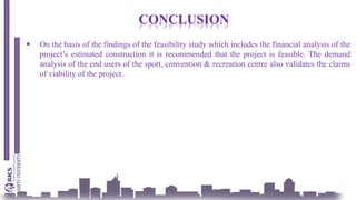 CONCLUSION
 On the basis of the findings of the feasibility study which includes the financial analysis of the
project’s estimated construction it is recommended that the project is feasible. The demand
analysis of the end users of the sport, convention & recreation centre also validates the claims
of viability of the project.
 