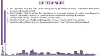 54
1. Pre - Feasibility Study For Multi - Level Parking Facility At Brindavan Gardens , Infrastructure Development
Corporation (Karnataka) Limited
2. Detail Feasibility Study Report For The Establishment Of Commercial Complex Of Lumbini Zonal Hospital At
Pushpalal Park, Butwal (Engineers For Technical Consultation (Pvt.) Ltd. Anamnagar, Kathmandu)
3. Construction Of A Bridge Over River Yamuna At Allahabad/Naini
4. Feasibility Study Of Metro Rail Project In Nagpur City (Akshay.M.Ramteke, Prof. Vishal Gajghate)
5. Feasibility studies of Club with Sports, Recreation & Community Center- By Chattisgarh Housing Board.
 