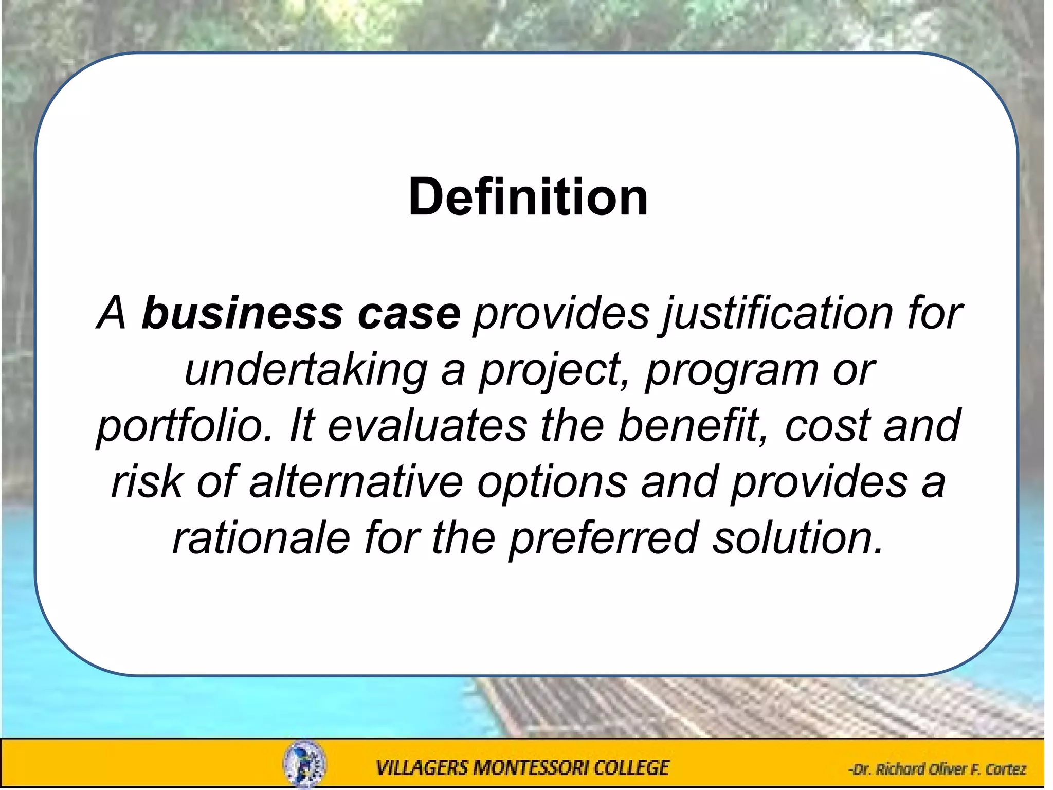 Definition
A business case provides justification for
undertaking a project, program or
portfolio. It evaluates the benefit, cost and
risk of alternative options and provides a
rationale for the preferred solution.
 
