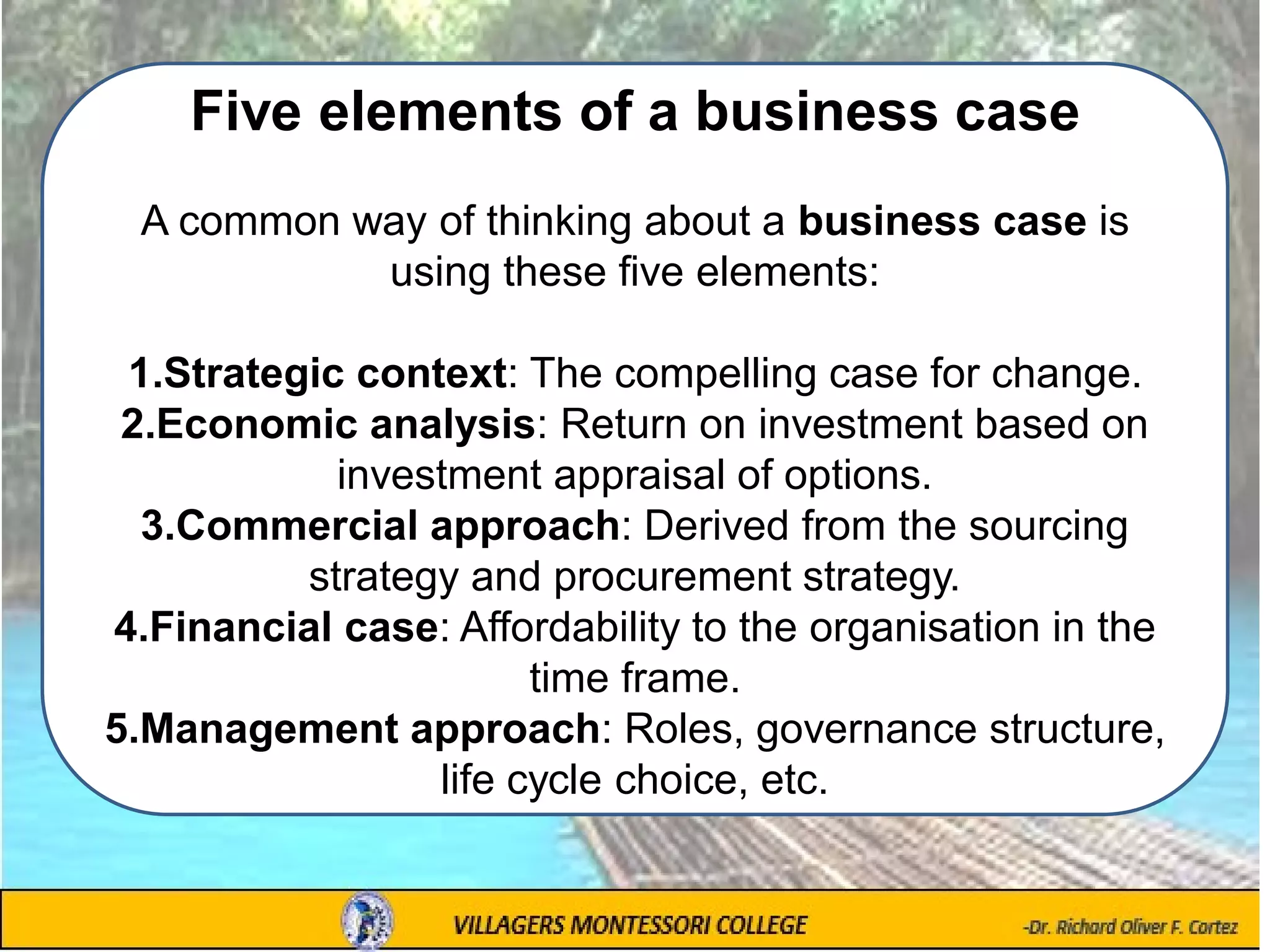 Five elements of a business case
A common way of thinking about a business case is
using these five elements:
1.Strategic context: The compelling case for change.
2.Economic analysis: Return on investment based on
investment appraisal of options.
3.Commercial approach: Derived from the sourcing
strategy and procurement strategy.
4.Financial case: Affordability to the organisation in the
time frame.
5.Management approach: Roles, governance structure,
life cycle choice, etc.
 