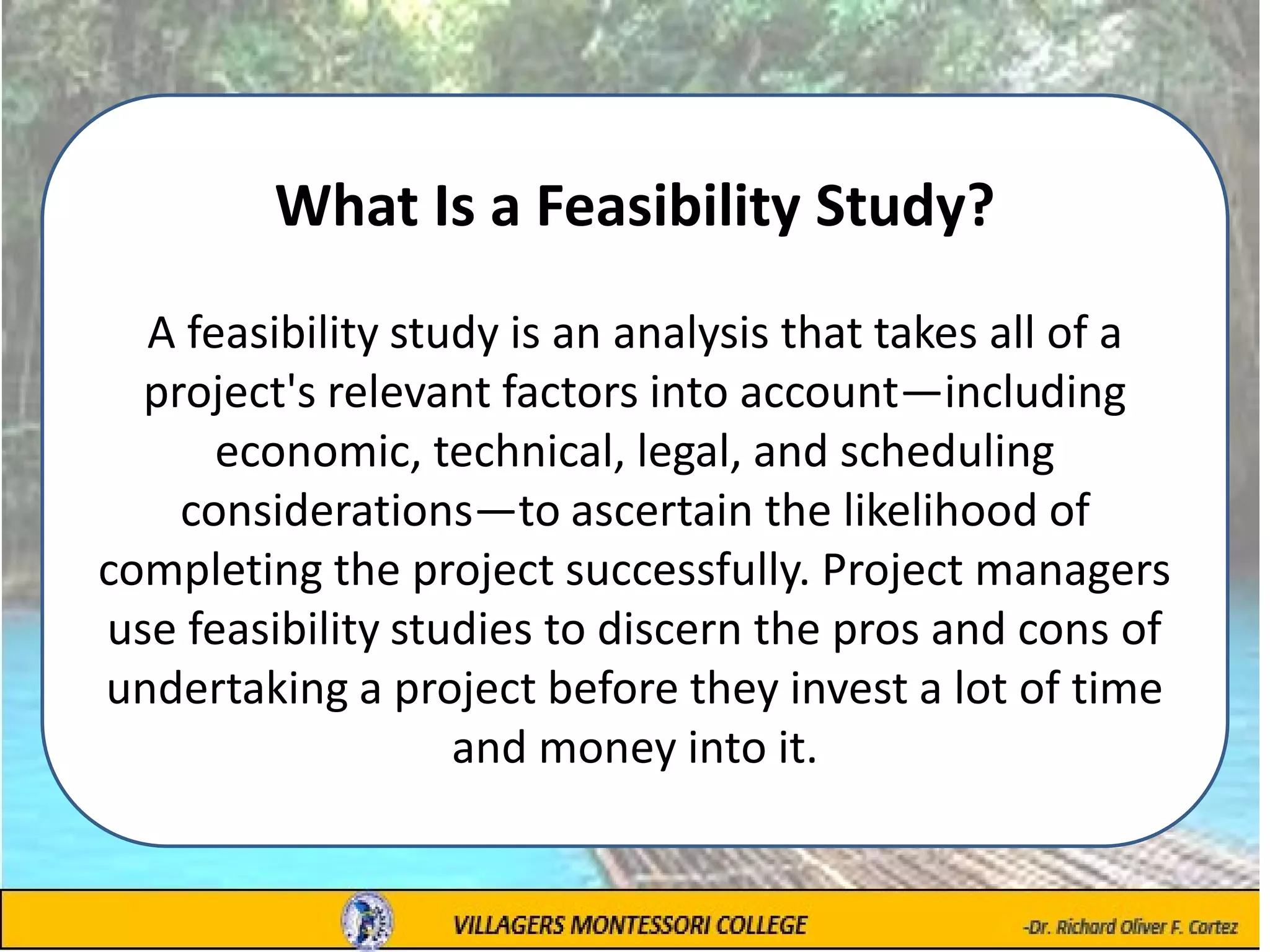 What Is a Feasibility Study?
A feasibility study is an analysis that takes all of a
project's relevant factors into account—including
economic, technical, legal, and scheduling
considerations—to ascertain the likelihood of
completing the project successfully. Project managers
use feasibility studies to discern the pros and cons of
undertaking a project before they invest a lot of time
and money into it.
 