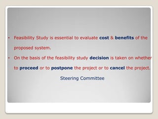    Feasibility Study is essential to evaluate cost & benefits of the        proposed system.  On the basis of the feasibility study decision is taken on whether      to proceed or to postpone the project or to cancel the project.Steering Committee