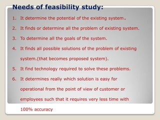 Needs of feasibility study:It determine the potential of the existing system	.It finds or determine all the problem of existing system.To determine all the goals of the system.It finds all possible solutions of the problem of existing system.(that becomes proposed system).It find technology required to solve these problems.It determines really which solution is easy for operational from the point of view of customer or employees such that it requires very less time with 100% accuracy  