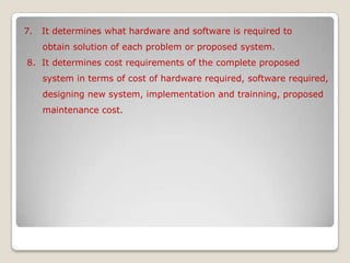 7.   It determines what hardware and software is required to        obtain solution of each problem or proposed system. 8.  It determines cost requirements of the complete proposed       system in terms of cost of hardware required, software required,       designing new system, implementation and trainning, proposed        maintenance cost.