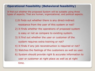 Operational Feasibility(Behavioral feasibility) It find out whether the proposed System will be suitable using three types of aspects; That are human, organizational, and political aspects. It finds out whether there is any direct-indirect        resistance from the user of this system or not?2) It finds whether the operations of proposed system      is easy or not as compare to existing system.3) It find out whether the user or customer of the     system requires extra training or not?4) It finds if any job reconstruction is required or not?5) Watches the feelings of the customers as well as user.6) System should provide right & accurate information to     user or customer at right place as well as at right     time.      