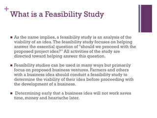 +
What is a Feasibility Study
 As the name implies, a feasibility study is an analysis of the
viability of an idea.The feasibility study focuses on helping
answer the essential question of “should we proceed with the
proposed project idea?” All activities of the study are
directed toward helping answer this question.
 Feasibility studies can be used in many ways but primarily
focus on proposed business ventures. Farmers and others
with a business idea should conduct a feasibility study to
determine the viability of their idea before proceeding with
the development of a business.
 Determining early that a business idea will not work saves
time, money and heartache later.
 