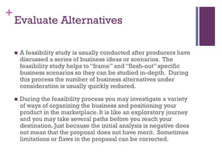 +
Evaluate Alternatives
 A feasibility study is usually conducted after producers have
discussed a series of business ideas or scenarios. The
feasibility study helps to “frame” and “flesh-out” specific
business scenarios so they can be studied in-depth. During
this process the number of business alternatives under
consideration is usually quickly reduced.
 During the feasibility process you may investigate a variety
of ways of organizing the business and positioning your
product in the marketplace. It is like an exploratory journey
and you may take several paths before you reach your
destination. Just because the initial analysis is negative does
not mean that the proposal does not have merit. Sometimes
limitations or flaws in the proposal can be corrected.
 