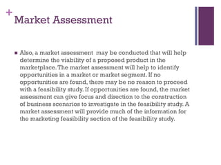 +
Market Assessment
 Also, a market assessment may be conducted that will help
determine the viability of a proposed product in the
marketplace.The market assessment will help to identify
opportunities in a market or market segment. If no
opportunities are found, there may be no reason to proceed
with a feasibility study. If opportunities are found, the market
assessment can give focus and direction to the construction
of business scenarios to investigate in the feasibility study. A
market assessment will provide much of the information for
the marketing feasibility section of the feasibility study.
 