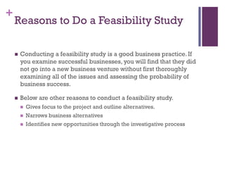 +
Reasons to Do a Feasibility Study
 Conducting a feasibility study is a good business practice. If
you examine successful businesses, you will find that they did
not go into a new business venture without first thoroughly
examining all of the issues and assessing the probability of
business success.
 Below are other reasons to conduct a feasibility study.
 Gives focus to the project and outline alternatives.
 Narrows business alternatives
 Identifies new opportunities through the investigative process
 