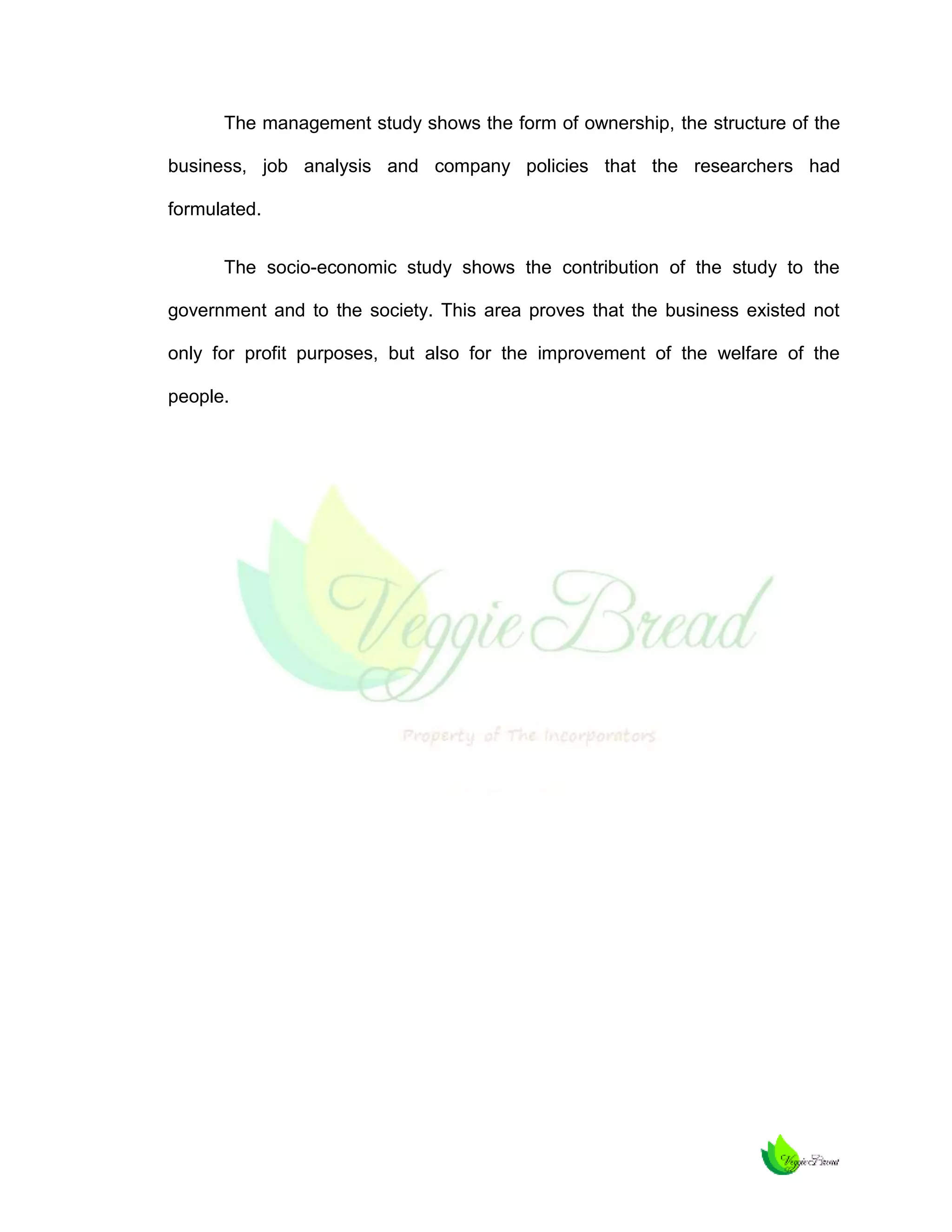 The management study shows the form of ownership, the structure of the
business, job analysis and company policies that the researchers had
formulated.
The socio-economic study shows the contribution of the study to the
government and to the society. This area proves that the business existed not
only for profit purposes, but also for the improvement of the welfare of the
people.

 