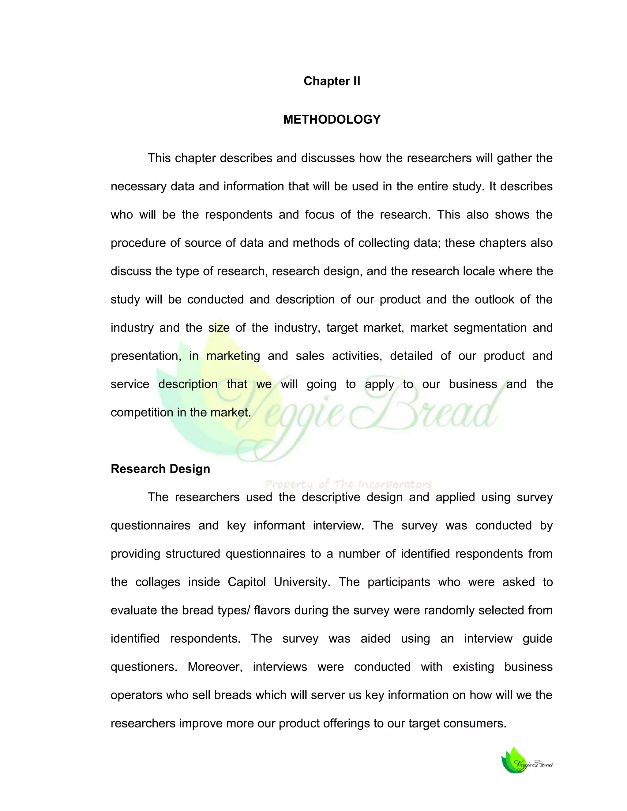 Chapter II
METHODOLOGY
This chapter describes and discusses how the researchers will gather the
necessary data and information that will be used in the entire study. It describes
who will be the respondents and focus of the research. This also shows the
procedure of source of data and methods of collecting data; these chapters also
discuss the type of research, research design, and the research locale where the
study will be conducted and description of our product and the outlook of the
industry and the size of the industry, target market, market segmentation and
presentation, in marketing and sales activities, detailed of our product and
service description that we will going to apply to our business and the
competition in the market.

Research Design
The researchers used the descriptive design and applied using survey
questionnaires and key informant interview. The survey was conducted by
providing structured questionnaires to a number of identified respondents from
the collages inside Capitol University. The participants who were asked to
evaluate the bread types/ flavors during the survey were randomly selected from
identified respondents. The survey was aided using an interview guide
questioners. Moreover, interviews were conducted with existing business
operators who sell breads which will server us key information on how will we the
researchers improve more our product offerings to our target consumers.

 