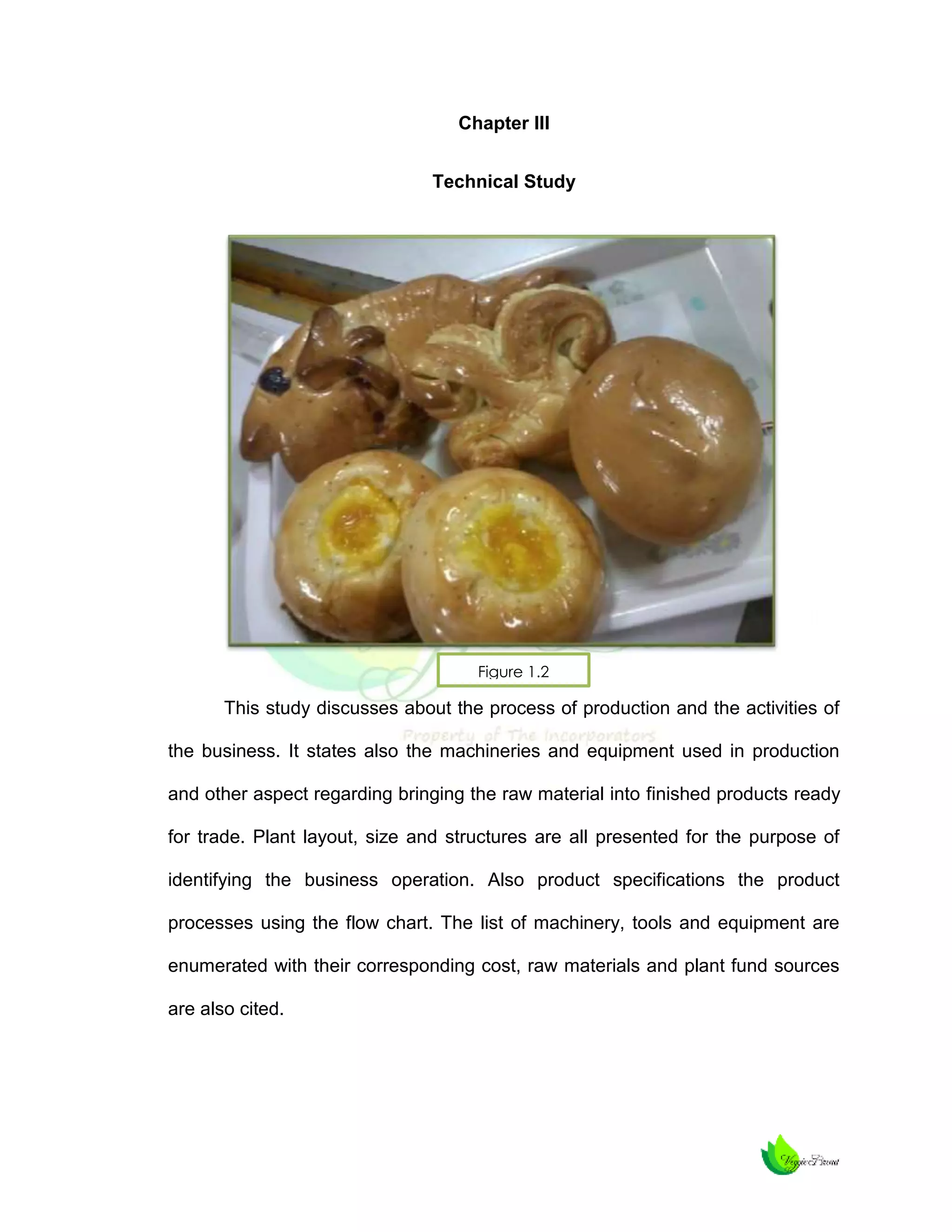 Chapter III
Technical Study

Figure 1.2

This study discusses about the process of production and the activities of
the business. It states also the machineries and equipment used in production
and other aspect regarding bringing the raw material into finished products ready
for trade. Plant layout, size and structures are all presented for the purpose of
identifying the business operation. Also product specifications the product
processes using the flow chart. The list of machinery, tools and equipment are
enumerated with their corresponding cost, raw materials and plant fund sources
are also cited.

 