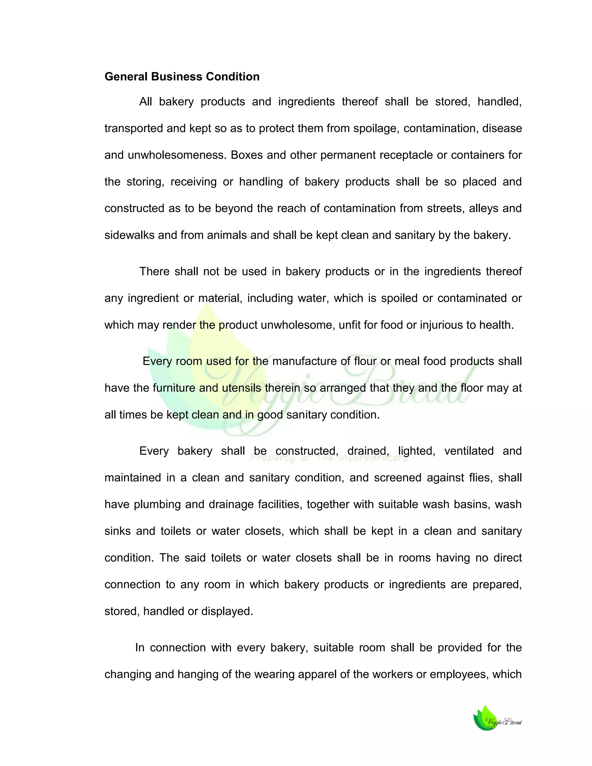 General Business Condition
All bakery products and ingredients thereof shall be stored, handled,
transported and kept so as to protect them from spoilage, contamination, disease
and unwholesomeness. Boxes and other permanent receptacle or containers for
the storing, receiving or handling of bakery products shall be so placed and
constructed as to be beyond the reach of contamination from streets, alleys and
sidewalks and from animals and shall be kept clean and sanitary by the bakery.
There shall not be used in bakery products or in the ingredients thereof
any ingredient or material, including water, which is spoiled or contaminated or
which may render the product unwholesome, unfit for food or injurious to health.
Every room used for the manufacture of flour or meal food products shall
have the furniture and utensils therein so arranged that they and the floor may at
all times be kept clean and in good sanitary condition.
Every bakery shall be constructed, drained, lighted, ventilated and
maintained in a clean and sanitary condition, and screened against flies, shall
have plumbing and drainage facilities, together with suitable wash basins, wash
sinks and toilets or water closets, which shall be kept in a clean and sanitary
condition. The said toilets or water closets shall be in rooms having no direct
connection to any room in which bakery products or ingredients are prepared,
stored, handled or displayed.
In connection with every bakery, suitable room shall be provided for the
changing and hanging of the wearing apparel of the workers or employees, which

 