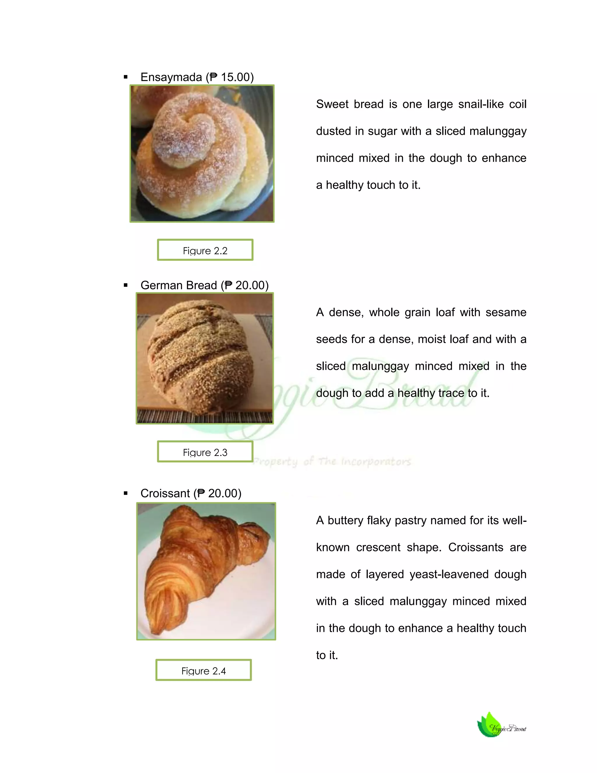 

Ensaymada (₱ 15.00)
Sweet bread is one large snail-like coil
dusted in sugar with a sliced malunggay
minced mixed in the dough to enhance
a healthy touch to it.

Figure 2.2



German Bread (₱ 20.00)
A dense, whole grain loaf with sesame
seeds for a dense, moist loaf and with a
sliced malunggay minced mixed in the
dough to add a healthy trace to it.

Figure 2.3



Croissant (₱ 20.00)
A buttery flaky pastry named for its wellknown crescent shape. Croissants are
made of layered yeast-leavened dough
with a sliced malunggay minced mixed
in the dough to enhance a healthy touch
to it.
Figure 2.4

 