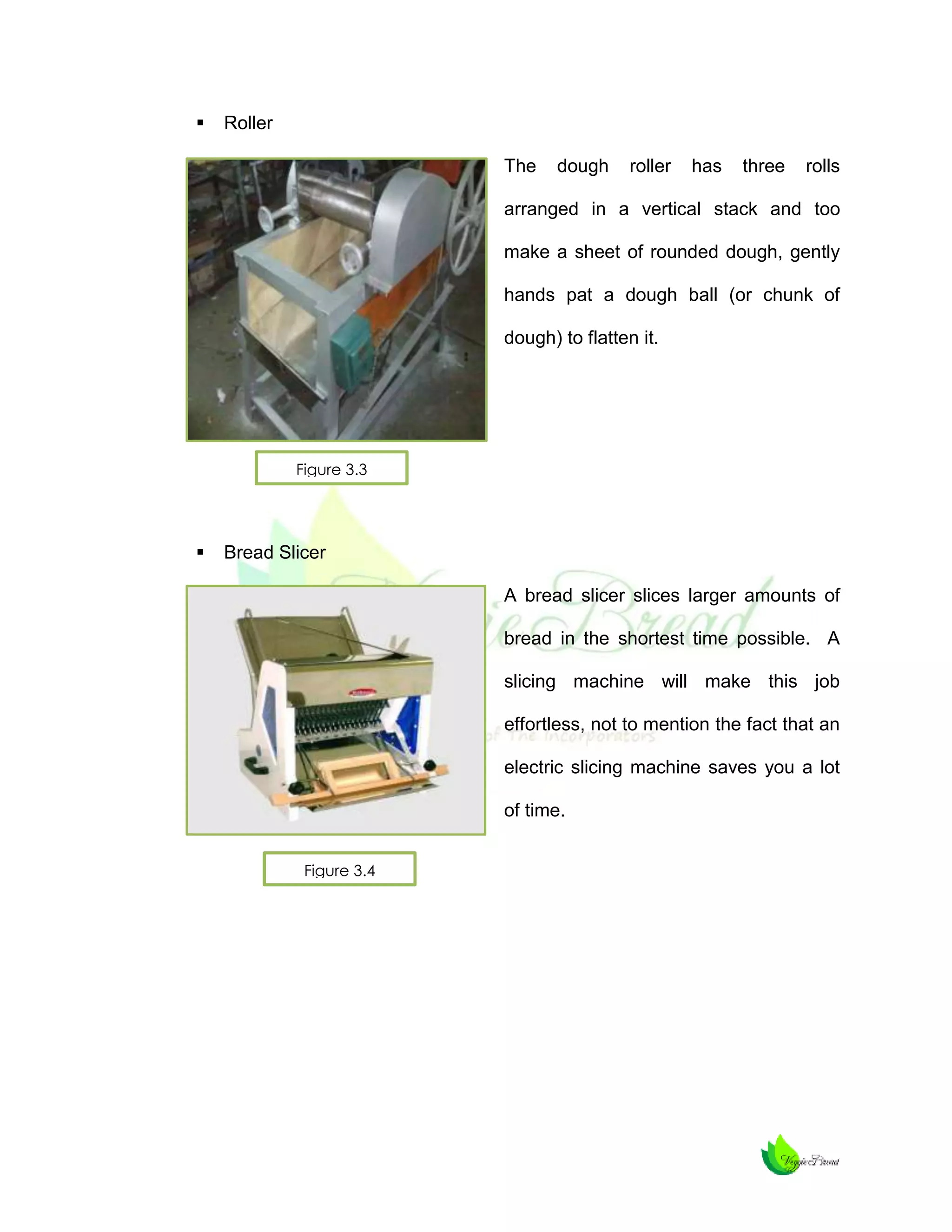 

Roller
The

dough

roller

has

three

rolls

arranged in a vertical stack and too
make a sheet of rounded dough, gently
hands pat a dough ball (or chunk of
dough) to flatten it.

Figure 3.3



Bread Slicer
A bread slicer slices larger amounts of
bread in the shortest time possible. A
slicing machine will make this job
effortless, not to mention the fact that an
electric slicing machine saves you a lot
of time.
Figure 3.4

 