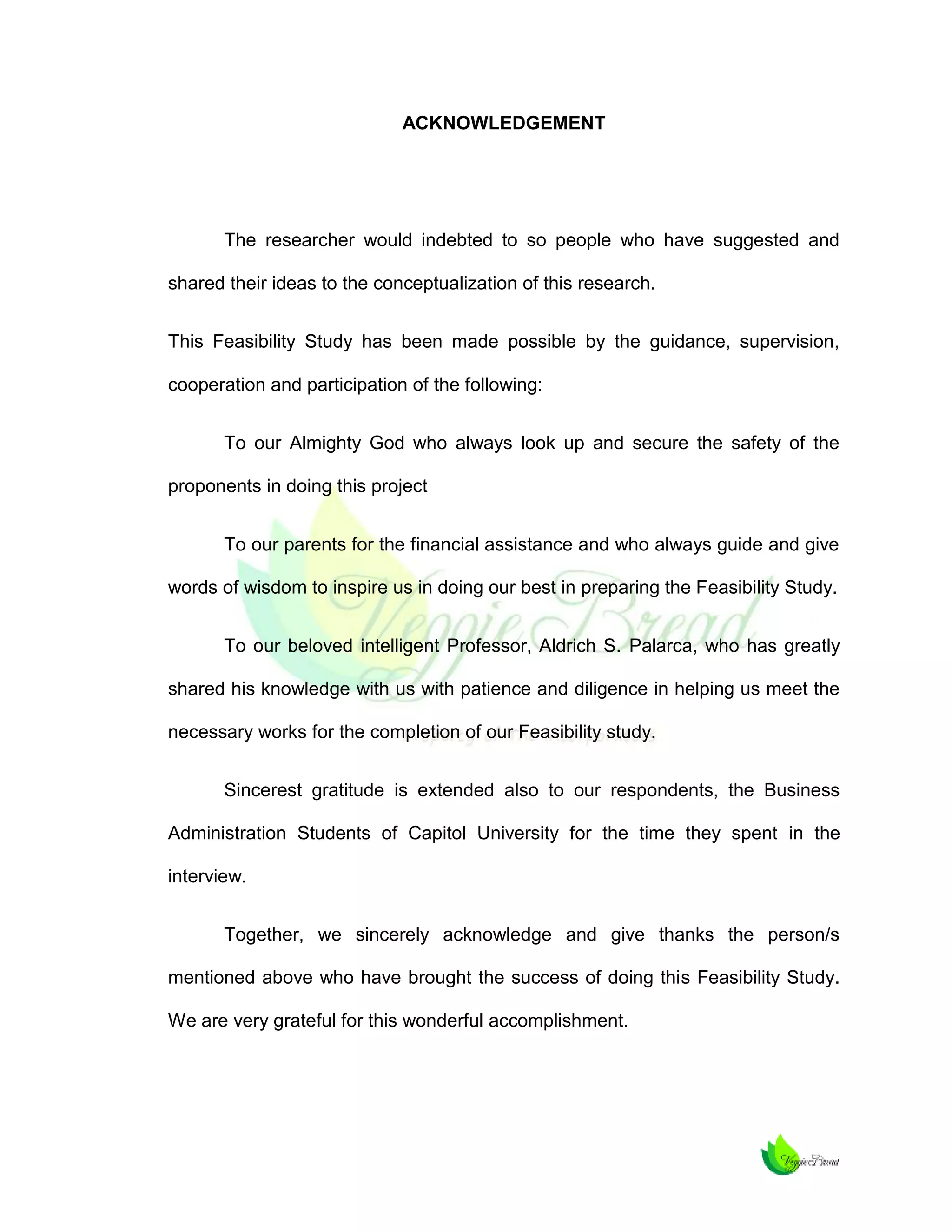 ACKNOWLEDGEMENT

The researcher would indebted to so people who have suggested and
shared their ideas to the conceptualization of this research.
This Feasibility Study has been made possible by the guidance, supervision,
cooperation and participation of the following:
To our Almighty God who always look up and secure the safety of the
proponents in doing this project
To our parents for the financial assistance and who always guide and give
words of wisdom to inspire us in doing our best in preparing the Feasibility Study.
To our beloved intelligent Professor, Aldrich S. Palarca, who has greatly
shared his knowledge with us with patience and diligence in helping us meet the
necessary works for the completion of our Feasibility study.
Sincerest gratitude is extended also to our respondents, the Business
Administration Students of Capitol University for the time they spent in the
interview.
Together, we sincerely acknowledge and give thanks the person/s
mentioned above who have brought the success of doing this Feasibility Study.
We are very grateful for this wonderful accomplishment.

 