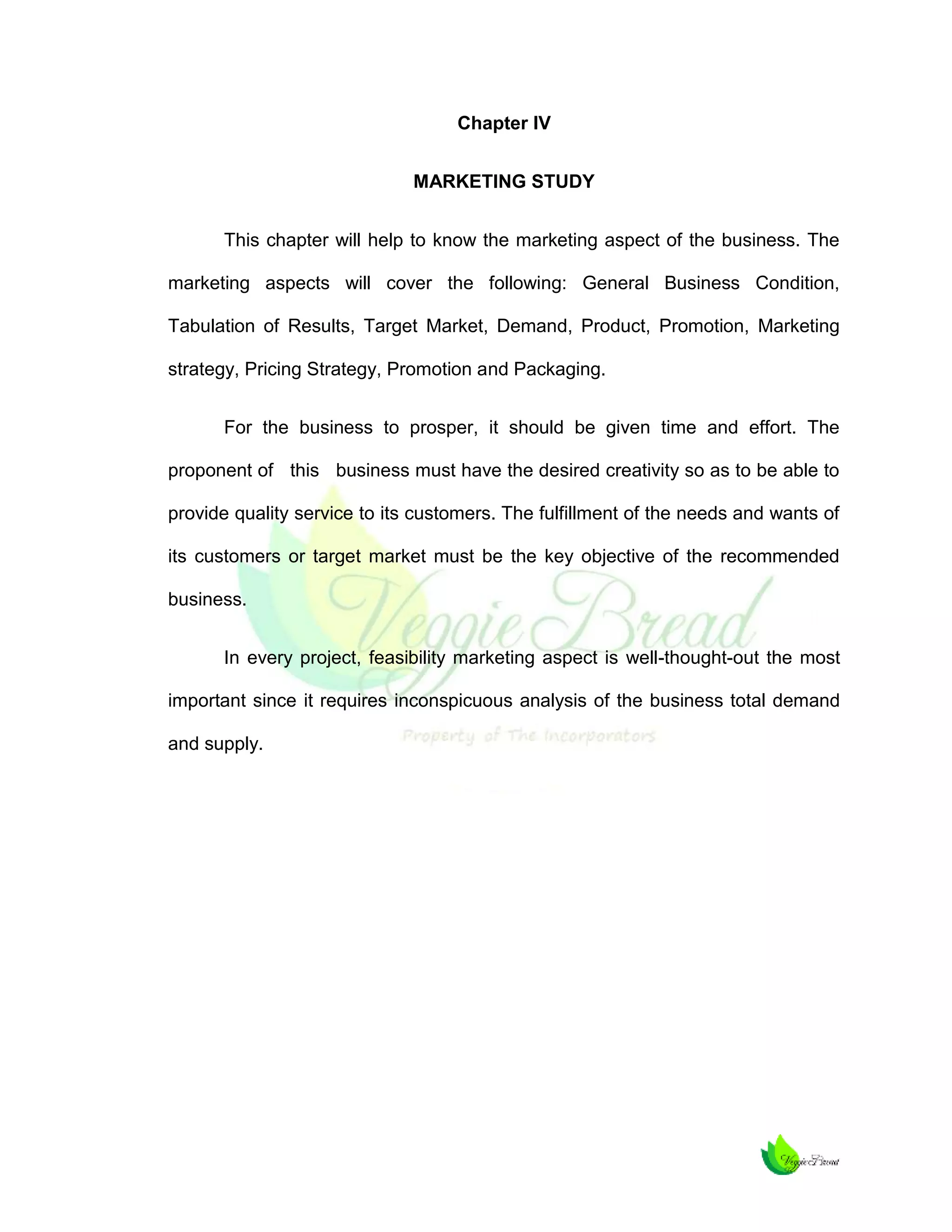 Chapter IV
MARKETING STUDY
This chapter will help to know the marketing aspect of the business. The
marketing aspects will cover the following: General Business Condition,
Tabulation of Results, Target Market, Demand, Product, Promotion, Marketing
strategy, Pricing Strategy, Promotion and Packaging.
For the business to prosper, it should be given time and effort. The
proponent of this business must have the desired creativity so as to be able to
provide quality service to its customers. The fulfillment of the needs and wants of
its customers or target market must be the key objective of the recommended
business.
In every project, feasibility marketing aspect is well-thought-out the most
important since it requires inconspicuous analysis of the business total demand
and supply.

 