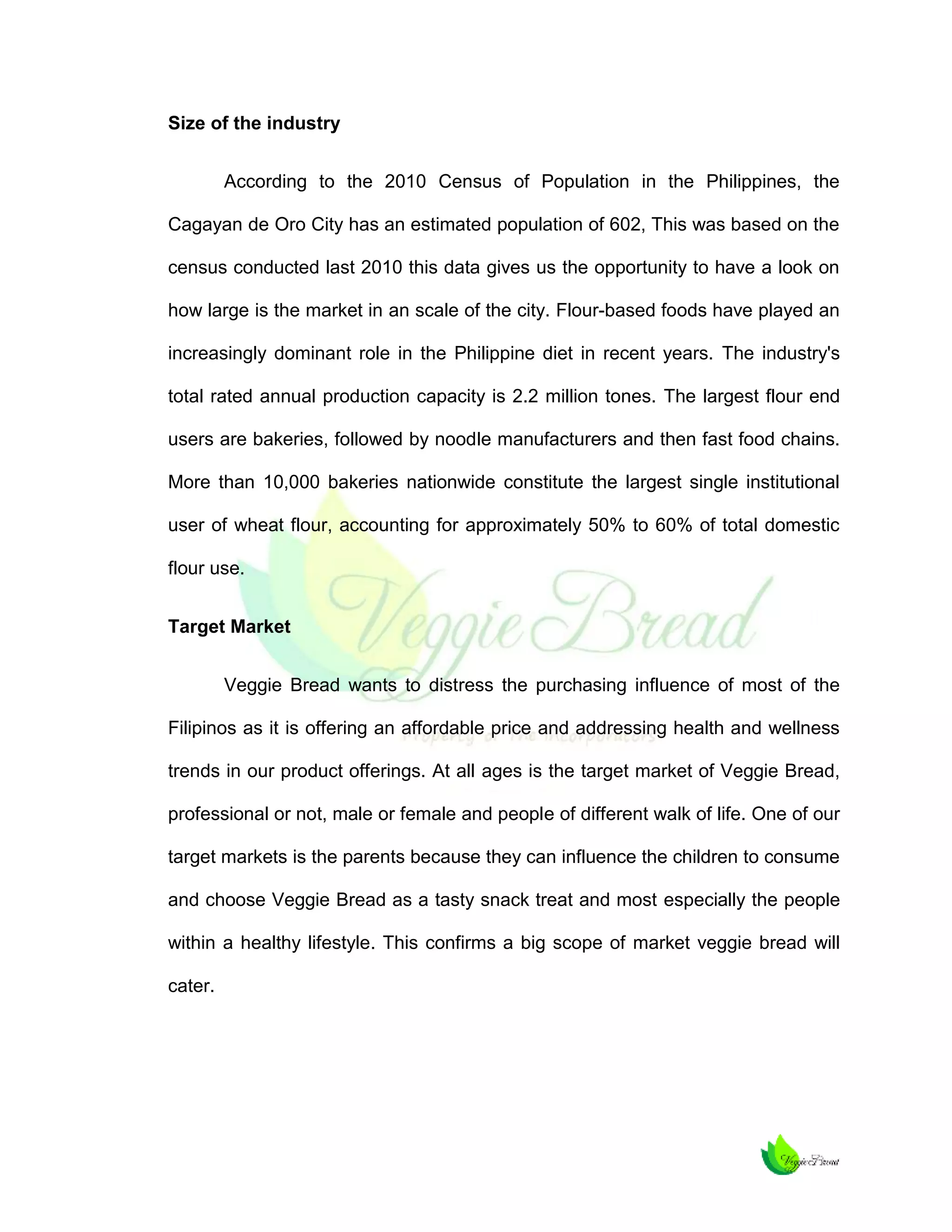 Size of the industry
According to the 2010 Census of Population in the Philippines, the
Cagayan de Oro City has an estimated population of 602, This was based on the
census conducted last 2010 this data gives us the opportunity to have a look on
how large is the market in an scale of the city. Flour-based foods have played an
increasingly dominant role in the Philippine diet in recent years. The industry's
total rated annual production capacity is 2.2 million tones. The largest flour end
users are bakeries, followed by noodle manufacturers and then fast food chains.
More than 10,000 bakeries nationwide constitute the largest single institutional
user of wheat flour, accounting for approximately 50% to 60% of total domestic
flour use.
Target Market
Veggie Bread wants to distress the purchasing influence of most of the
Filipinos as it is offering an affordable price and addressing health and wellness
trends in our product offerings. At all ages is the target market of Veggie Bread,
professional or not, male or female and people of different walk of life. One of our
target markets is the parents because they can influence the children to consume
and choose Veggie Bread as a tasty snack treat and most especially the people
within a healthy lifestyle. This confirms a big scope of market veggie bread will
cater.

 