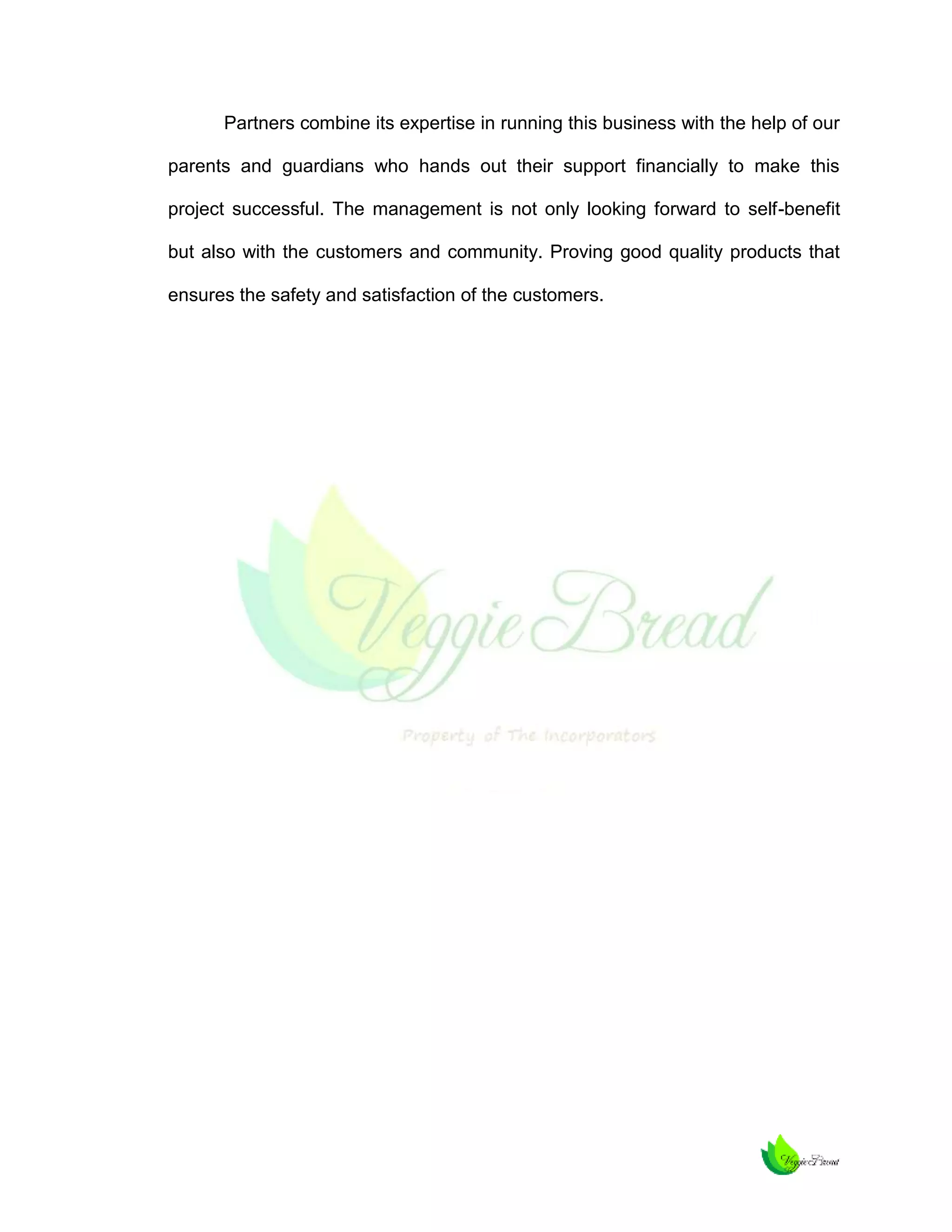 Partners combine its expertise in running this business with the help of our
parents and guardians who hands out their support financially to make this
project successful. The management is not only looking forward to self-benefit
but also with the customers and community. Proving good quality products that
ensures the safety and satisfaction of the customers.

 