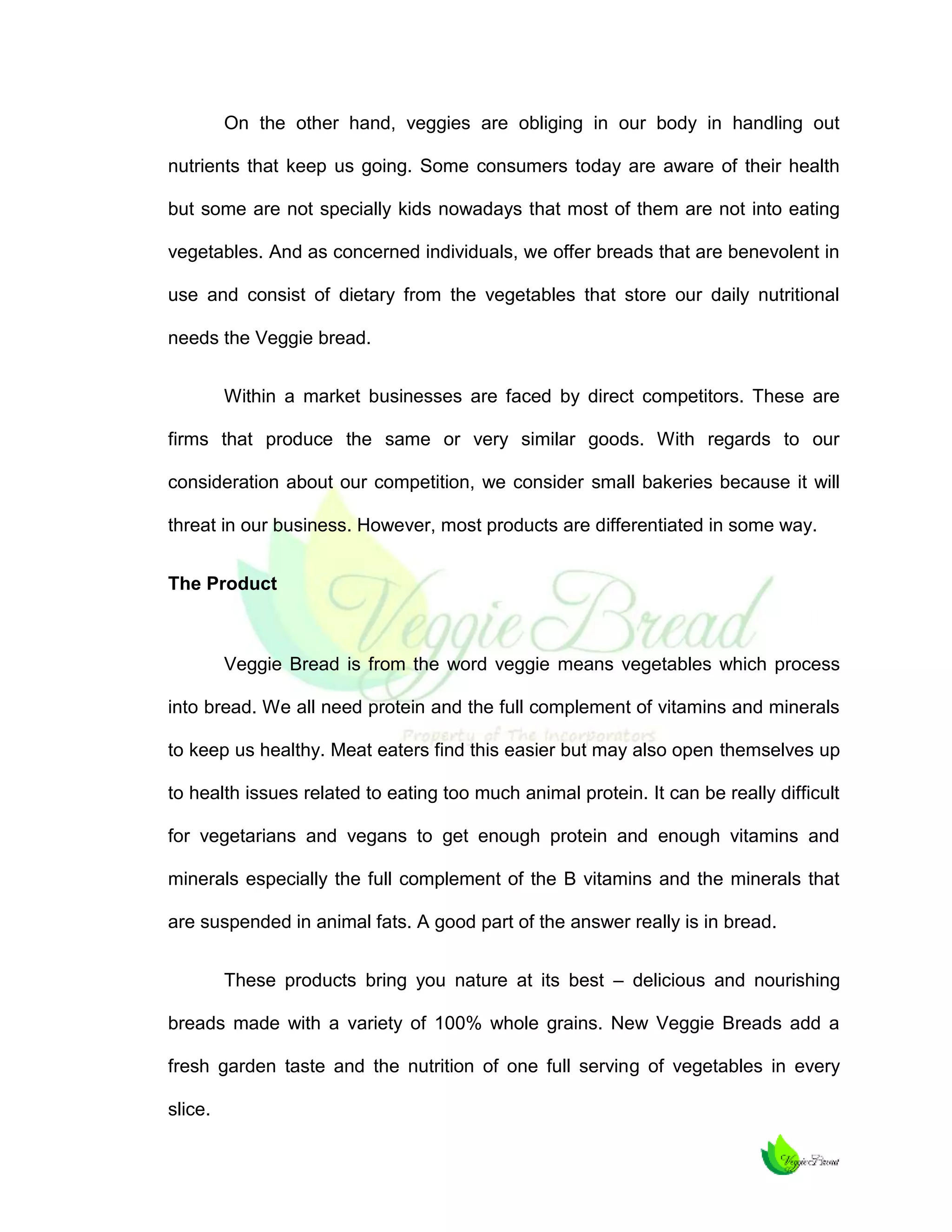 On the other hand, veggies are obliging in our body in handling out
nutrients that keep us going. Some consumers today are aware of their health
but some are not specially kids nowadays that most of them are not into eating
vegetables. And as concerned individuals, we offer breads that are benevolent in
use and consist of dietary from the vegetables that store our daily nutritional
needs the Veggie bread.
Within a market businesses are faced by direct competitors. These are
firms that produce the same or very similar goods. With regards to our
consideration about our competition, we consider small bakeries because it will
threat in our business. However, most products are differentiated in some way.
The Product

Veggie Bread is from the word veggie means vegetables which process
into bread. We all need protein and the full complement of vitamins and minerals
to keep us healthy. Meat eaters find this easier but may also open themselves up
to health issues related to eating too much animal protein. It can be really difficult
for vegetarians and vegans to get enough protein and enough vitamins and
minerals especially the full complement of the B vitamins and the minerals that
are suspended in animal fats. A good part of the answer really is in bread.
These products bring you nature at its best – delicious and nourishing
breads made with a variety of 100% whole grains. New Veggie Breads add a
fresh garden taste and the nutrition of one full serving of vegetables in every
slice.

 
