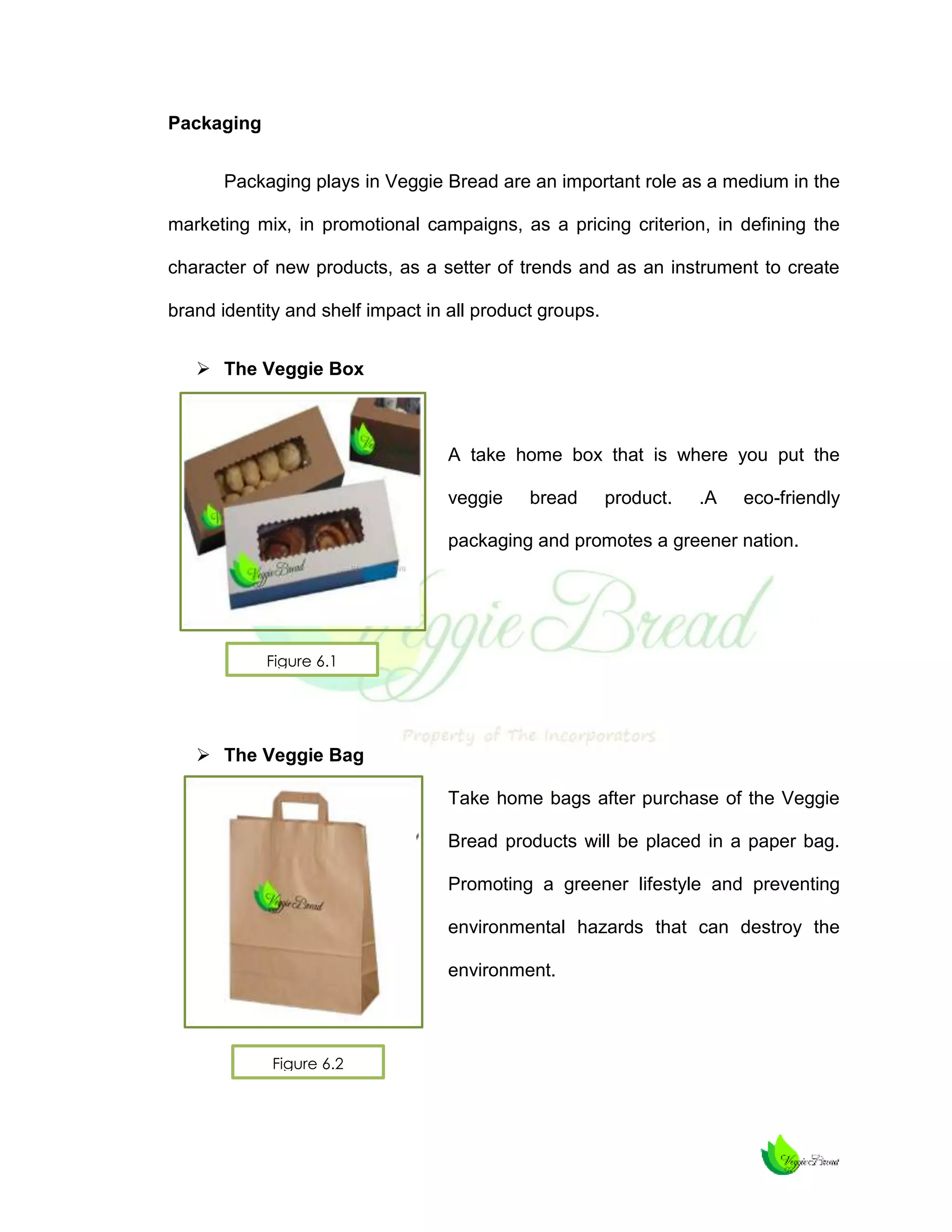 Packaging
Packaging plays in Veggie Bread are an important role as a medium in the
marketing mix, in promotional campaigns, as a pricing criterion, in defining the
character of new products, as a setter of trends and as an instrument to create
brand identity and shelf impact in all product groups.
 The Veggie Box

A take home box that is where you put the
veggie

bread

product.

.A

eco-friendly

packaging and promotes a greener nation.

Figure 6.1

 The Veggie Bag
Take home bags after purchase of the Veggie
Bread products will be placed in a paper bag.
Promoting a greener lifestyle and preventing
environmental hazards that can destroy the
environment.

Figure 6.2

 