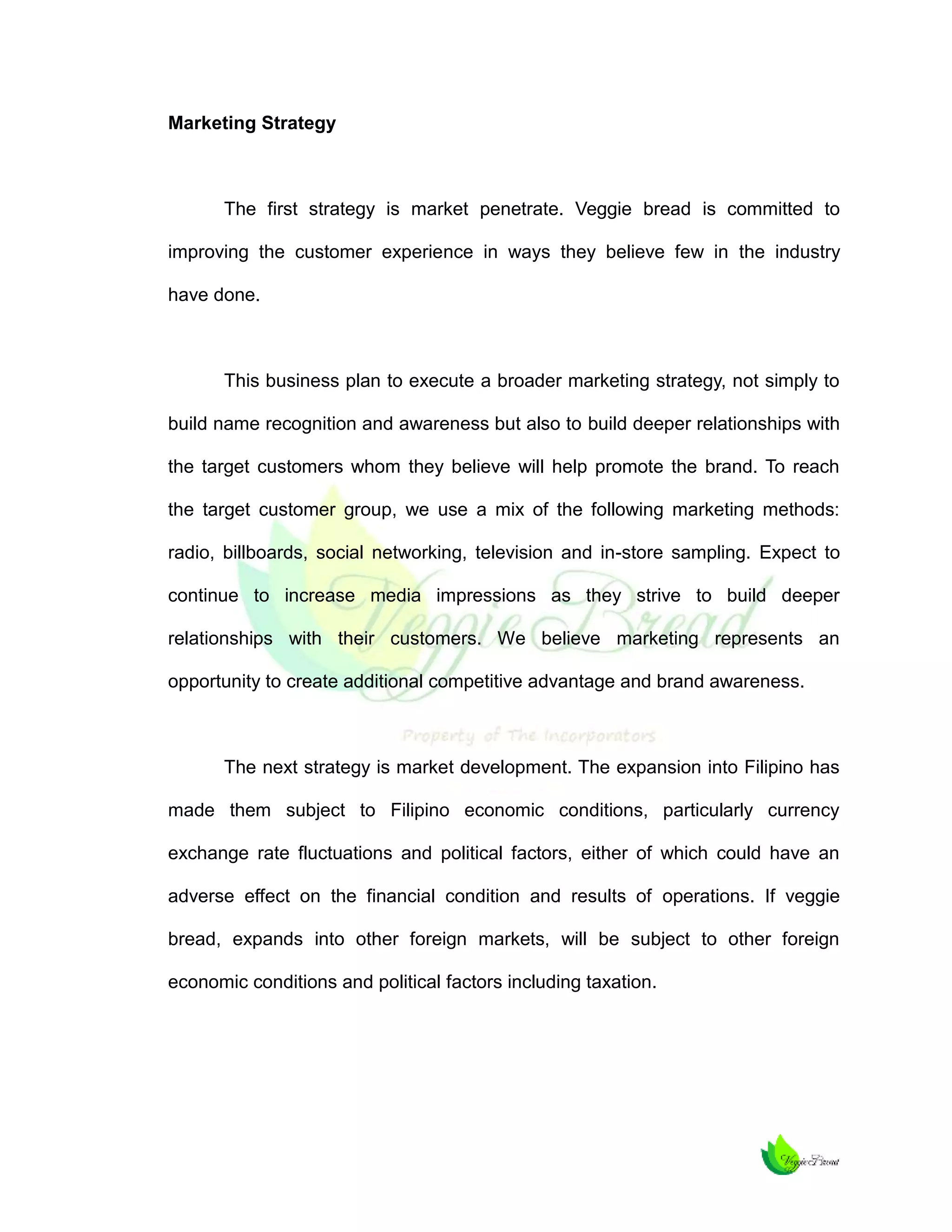 Marketing Strategy

The first strategy is market penetrate. Veggie bread is committed to
improving the customer experience in ways they believe few in the industry
have done.

This business plan to execute a broader marketing strategy, not simply to
build name recognition and awareness but also to build deeper relationships with
the target customers whom they believe will help promote the brand. To reach
the target customer group, we use a mix of the following marketing methods:
radio, billboards, social networking, television and in-store sampling. Expect to
continue to increase media impressions as they strive to build deeper
relationships with their customers. We believe marketing represents an
opportunity to create additional competitive advantage and brand awareness.

The next strategy is market development. The expansion into Filipino has
made them subject to Filipino economic conditions, particularly currency
exchange rate fluctuations and political factors, either of which could have an
adverse effect on the financial condition and results of operations. If veggie
bread, expands into other foreign markets, will be subject to other foreign
economic conditions and political factors including taxation.

 