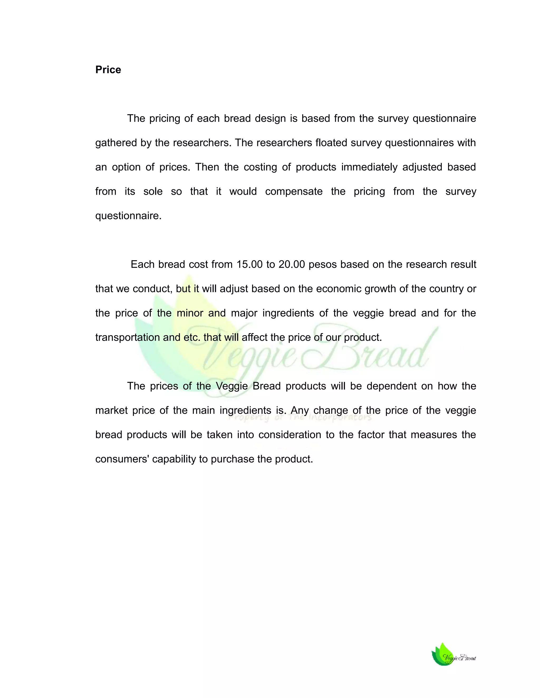 Price

The pricing of each bread design is based from the survey questionnaire
gathered by the researchers. The researchers floated survey questionnaires with
an option of prices. Then the costing of products immediately adjusted based
from its sole so that it would compensate the pricing from the survey
questionnaire.

Each bread cost from 15.00 to 20.00 pesos based on the research result
that we conduct, but it will adjust based on the economic growth of the country or
the price of the minor and major ingredients of the veggie bread and for the
transportation and etc. that will affect the price of our product.

The prices of the Veggie Bread products will be dependent on how the
market price of the main ingredients is. Any change of the price of the veggie
bread products will be taken into consideration to the factor that measures the
consumers' capability to purchase the product.

 