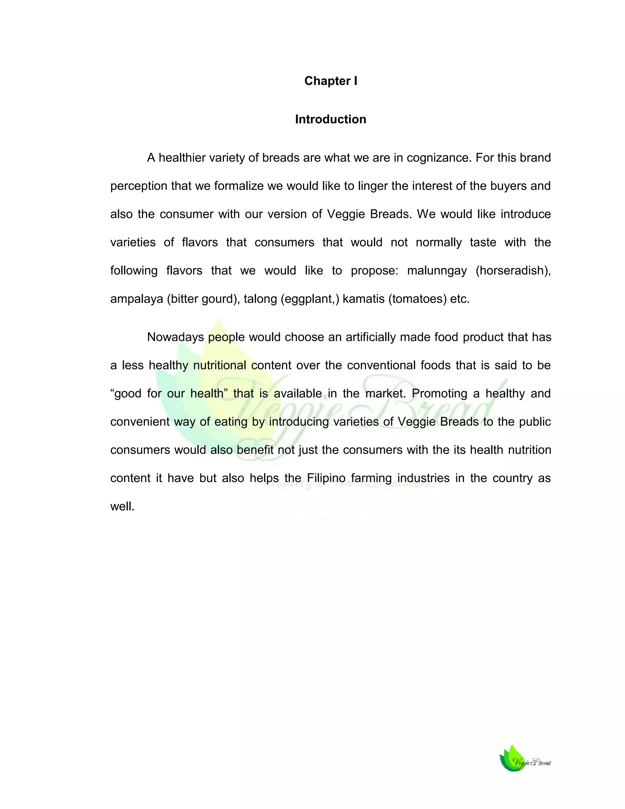 Chapter I
Introduction
A healthier variety of breads are what we are in cognizance. For this brand
perception that we formalize we would like to linger the interest of the buyers and
also the consumer with our version of Veggie Breads. We would like introduce
varieties of flavors that consumers that would not normally taste with the
following flavors that we would like to propose: malunngay (horseradish),
ampalaya (bitter gourd), talong (eggplant,) kamatis (tomatoes) etc.
Nowadays people would choose an artificially made food product that has
a less healthy nutritional content over the conventional foods that is said to be
“good for our health” that is available in the market. Promoting a healthy and
convenient way of eating by introducing varieties of Veggie Breads to the public
consumers would also benefit not just the consumers with the its health nutrition
content it have but also helps the Filipino farming industries in the country as
well.

 