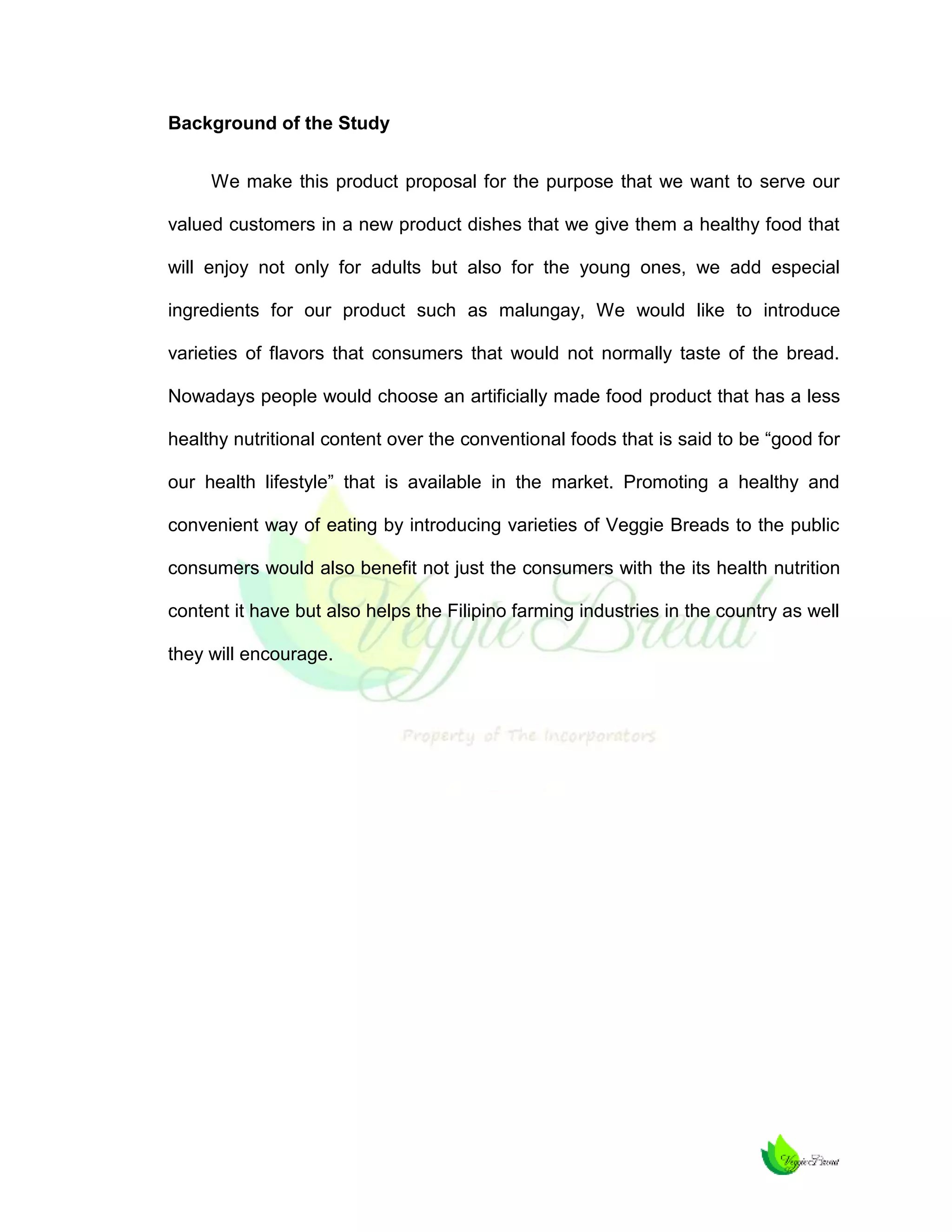 Background of the Study
We make this product proposal for the purpose that we want to serve our
valued customers in a new product dishes that we give them a healthy food that
will enjoy not only for adults but also for the young ones, we add especial
ingredients for our product such as malungay, We would like to introduce
varieties of flavors that consumers that would not normally taste of the bread.
Nowadays people would choose an artificially made food product that has a less
healthy nutritional content over the conventional foods that is said to be “good for
our health lifestyle” that is available in the market. Promoting a healthy and
convenient way of eating by introducing varieties of Veggie Breads to the public
consumers would also benefit not just the consumers with the its health nutrition
content it have but also helps the Filipino farming industries in the country as well
they will encourage.

 