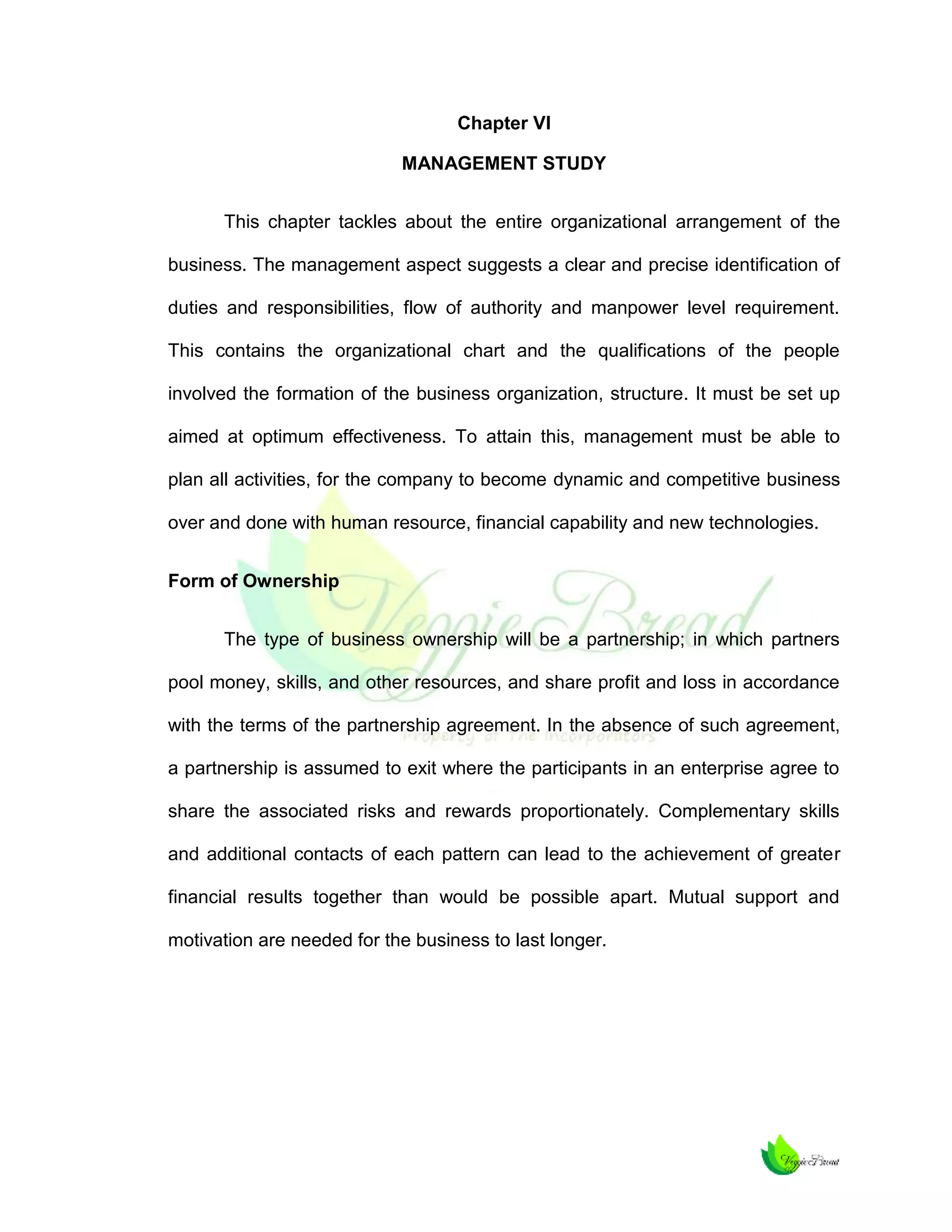 Chapter VI
MANAGEMENT STUDY
This chapter tackles about the entire organizational arrangement of the
business. The management aspect suggests a clear and precise identification of
duties and responsibilities, flow of authority and manpower level requirement.
This contains the organizational chart and the qualifications of the people
involved the formation of the business organization, structure. It must be set up
aimed at optimum effectiveness. To attain this, management must be able to
plan all activities, for the company to become dynamic and competitive business
over and done with human resource, financial capability and new technologies.
Form of Ownership
The type of business ownership will be a partnership; in which partners
pool money, skills, and other resources, and share profit and loss in accordance
with the terms of the partnership agreement. In the absence of such agreement,
a partnership is assumed to exit where the participants in an enterprise agree to
share the associated risks and rewards proportionately. Complementary skills
and additional contacts of each pattern can lead to the achievement of greater
financial results together than would be possible apart. Mutual support and
motivation are needed for the business to last longer.

 