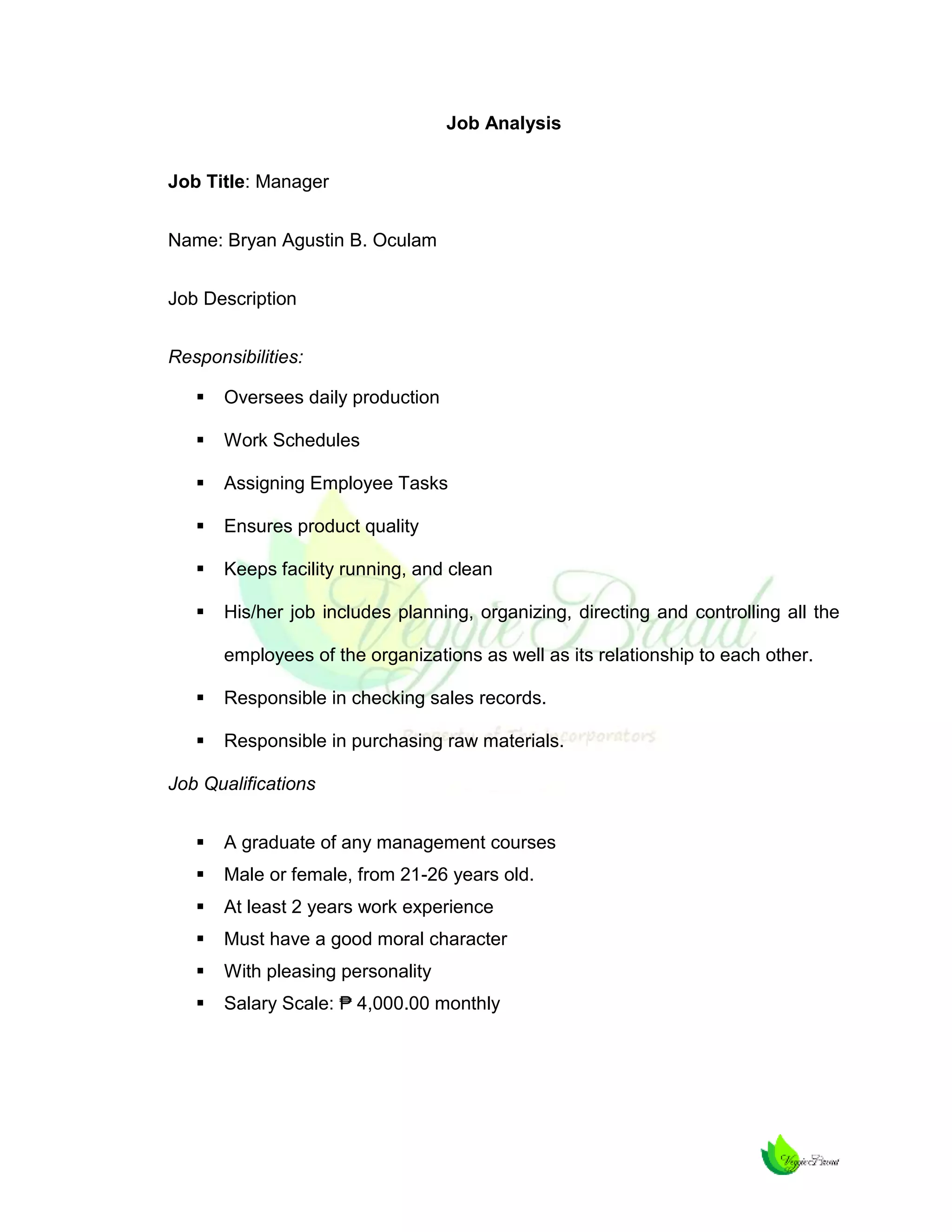 Job Analysis
Job Title: Manager
Name: Bryan Agustin B. Oculam
Job Description
Responsibilities:


Oversees daily production



Work Schedules



Assigning Employee Tasks



Ensures product quality



Keeps facility running, and clean



His/her job includes planning, organizing, directing and controlling all the
employees of the organizations as well as its relationship to each other.



Responsible in checking sales records.



Responsible in purchasing raw materials.

Job Qualifications


A graduate of any management courses



Male or female, from 21-26 years old.



At least 2 years work experience



Must have a good moral character



With pleasing personality



Salary Scale: ₱ 4,000.00 monthly

 